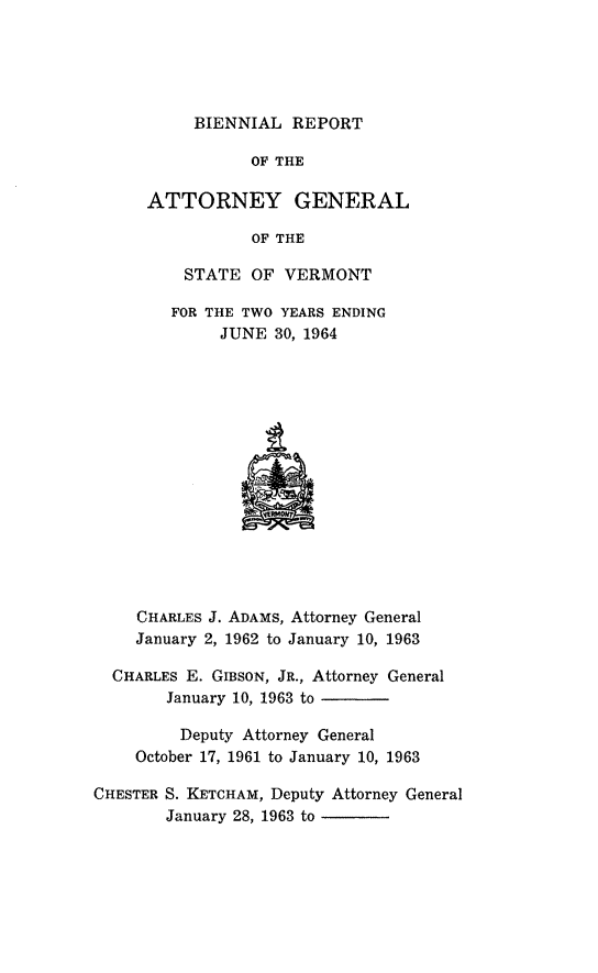 handle is hein.sag/sagvt0030 and id is 1 raw text is: BIENNIAL REPORT
OF THE
ATTORNEY GENERAL
OF THE
STATE OF VERMONT
FOR THE TWO YEARS ENDING
JUNE 30, 1964
CHARLES J. ADAMS, Attorney General
January 2, 1962 to January 10, 1963
CHARLES E. GIBSON, JR., Attorney General
January 10, 1963 to
Deputy Attorney General
October 17, 1961 to January 10, 1963
CHESTER S. KETCHAM, Deputy Attorney General
January 28, 1963 to


