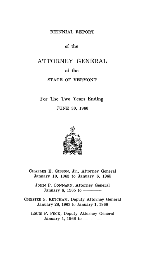 handle is hein.sag/sagvt0031 and id is 1 raw text is: BIENNIAL REPORT

of the
ATTORNEY GENERAL
of the
STATE OF VERMONT
For The Two Years Ending
JUNE 30, 1966
CHARLES E. GIBSON, JR., Attorney General
January 10, 1963 to January 6, 1965
JOHN P. CONNARN, Attorney General
January 6, 1965 to
CHESTER S. KETCHAM, Deputy Attorney General
January 28, 1963 to January 1, 1966
LOUIS P. PECK, Deputy Attorney General
January 1, 1966 to


