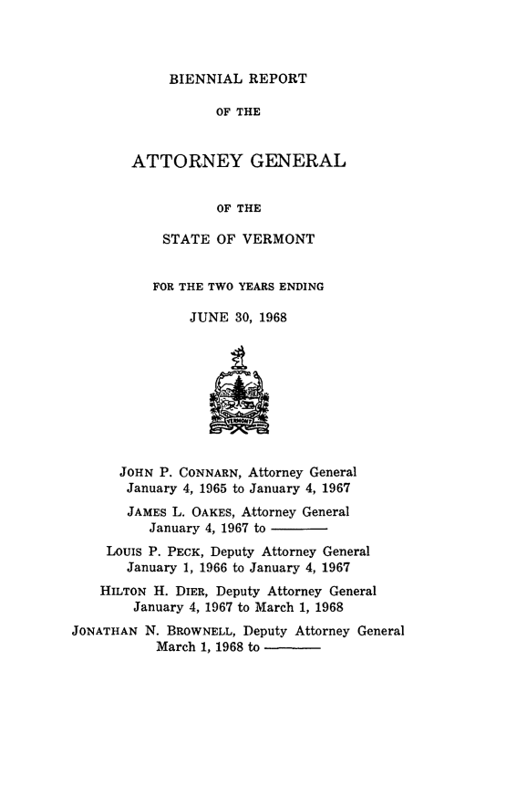 handle is hein.sag/sagvt0032 and id is 1 raw text is: BIENNIAL REPORT

OF THE
ATTORNEY GENERAL
OF THE
STATE OF VERMONT

FOR THE TWO YEARS ENDING
JUNE 30, 1968

JOHN P. CONNARN, Attorney General
January 4, 1965 to January 4, 1967
JAMES L. OAKES, Attorney General
January 4, 1967 to
Louis P. PECK, Deputy Attorney General
January 1, 1966 to January 4, 1967
HILTON H. DIER, Deputy Attorney General
January 4, 1967 to March 1, 1968
JONATHAN N. BROWNELL, Deputy Attorney General
March 1, 1968 to


