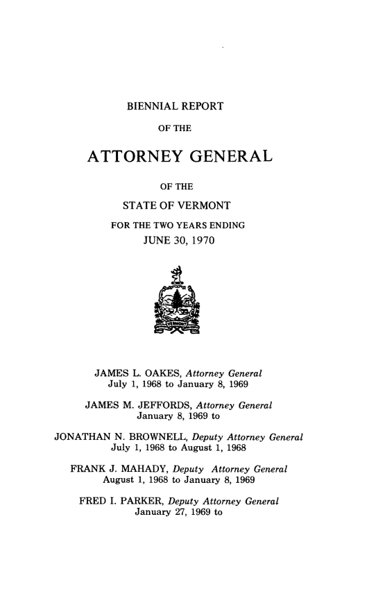 handle is hein.sag/sagvt0033 and id is 1 raw text is: BIENNIAL REPORT
OF THE
ATTORNEY GENERAL
OF THE
STATE OF VERMONT
FOR THE TWO YEARS ENDING
JUNE 30, 1970
JAMES L. OAKES, Attorney General
July 1, 1968 to January 8, 1969
JAMES M. JEFFORDS, Attorney General
January 8, 1969 to
JONATHAN N. BROWNELL, Deputy Attorney General
July 1, 1968 to August 1, 1968
FRANK J. MAHADY, Deputy Attorney General
August 1, 1968 to January 8, 1969
FRED I. PARKER, Deputy Attorney General
January 27, 1969 to


