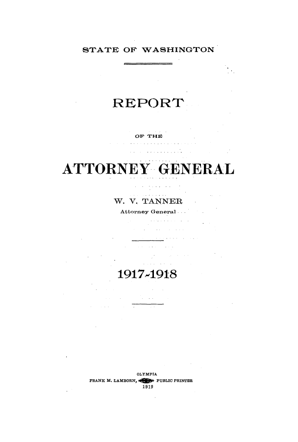handle is hein.sag/sagwa0016 and id is 1 raw text is: STATE OF 1WASHINGTON

REPORT
OF 'IRHEY.
ATTORNEY GENERAL

W. V. TANNER
Attorney General
1917-4918
OLYMPIA
FRANK M. LAMBORN, -   PUBLIC PRINTER
1919


