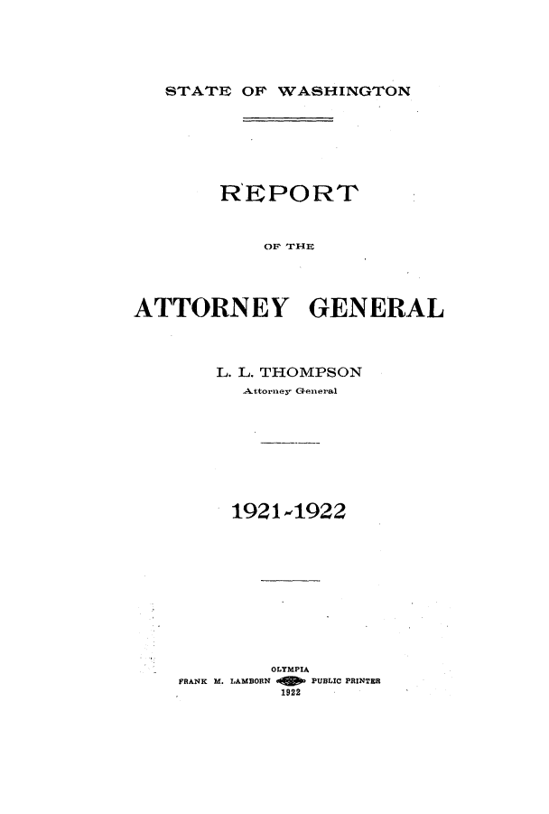 handle is hein.sag/sagwa0018 and id is 1 raw text is: STATE OF WASHINGTON

REPORT
OF THIE
ATTORNEY GENERAL

L. L. THOMPSON
Attorney General
1921-1922
OLYMPIA
FRANK M. LAMBORN     PUBLIC PRINTER
1922


