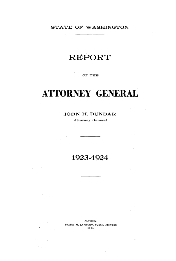 handle is hein.sag/sagwa0019 and id is 1 raw text is: STATE OF WASHINGTON

REPORT
OF THE
ATTORNEY GENERAL

JOHN H. DUNBAR
Attorney General
1923-1924
OLYMPIA
FRANK M. LAMBORN, PUBLIC PRINTER
1924


