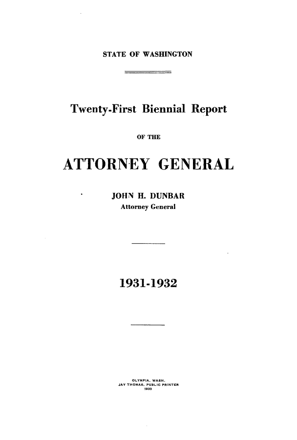 handle is hein.sag/sagwa0023 and id is 1 raw text is: STATE OF WASHINGTON

Twenty-First Biennial Report
OF THE
ATTORNEY GENERAL

JOHN H. DUNBAR
Attorney General
1931-1932
OLYMPIA. WASH.
JAY THOMAS. PUBLIC PRINTER
1933


