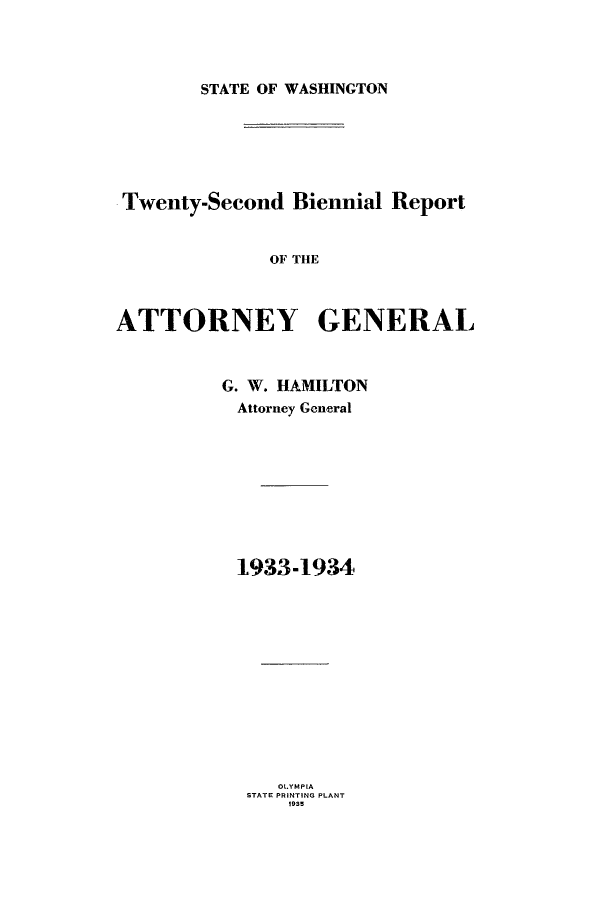 handle is hein.sag/sagwa0024 and id is 1 raw text is: STATE OF WASHINGTON

Twenty-Second Biennial Report
OF THE
ATTORNEY GENERAL

G. W. HAMILTON
Attorney General
1933-1934

OLYMPIA
STATE PRINTING PLANT
1935


