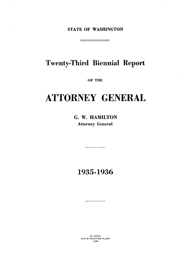 handle is hein.sag/sagwa0025 and id is 1 raw text is: STATE OF WASHINGTON

Twenty-Third Biennial Report
OF THE
ATTORNEY GENERAL

G. W. HAMILTON
Attorney General
1935-1936

OLYMPIA
STATE PRINTING PLANT
19386


