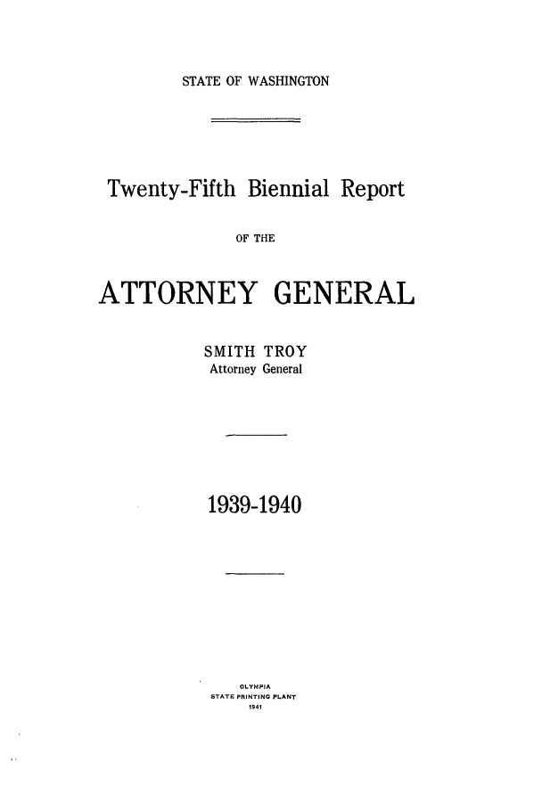 handle is hein.sag/sagwa0027 and id is 1 raw text is: STATE OF WASHINGTON

Twenty-Fifth Biennial Report
OF THE
ATTORNEY GENERAL

SMITH
Attorney

TROY
General

1939-1940
OLYMPIA
STATE PRINTING PLANT
1941


