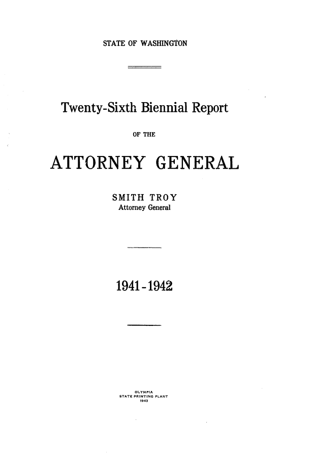 handle is hein.sag/sagwa0028 and id is 1 raw text is: STATE OF WASHINGTON

Twenty-Sixth Biennial Report
OF THE
ATTORNEY GENERAL

SMITH TROY
Attorney General
1941-1942
OLY PIA
STATE PRINTING PLANT
1943


