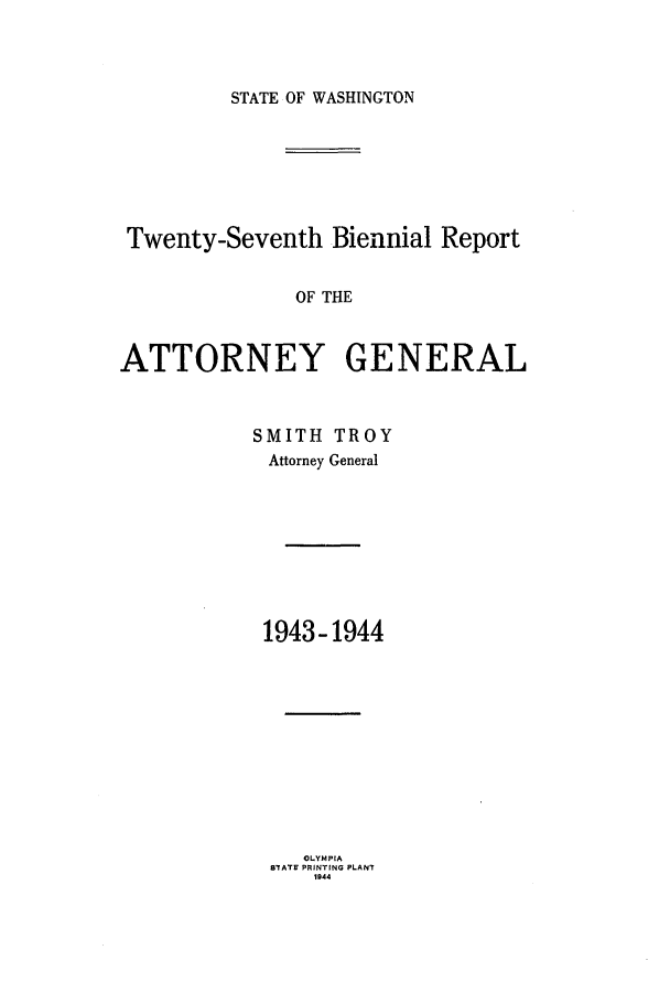 handle is hein.sag/sagwa0029 and id is 1 raw text is: STATE OF WASHINGTON

Twenty-Seventh Biennial Report
OF THE
ATTORNEY GENERAL

SMITH TROY
Attorney General
1943-1944
OLYMPIA
STATE PRINTING PLANT
1044


