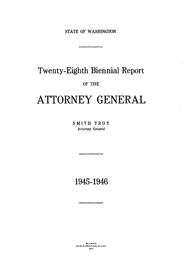 handle is hein.sag/sagwa0030 and id is 1 raw text is: STATE OF WASHINGTON

Twenty-Eighth Biennial Report
OF THE
ATTORNEY GENERAL

SMITH TROY
Attorney General
1945-1946
OLY MPIA
STATE PRINTING PLANT
19 47


