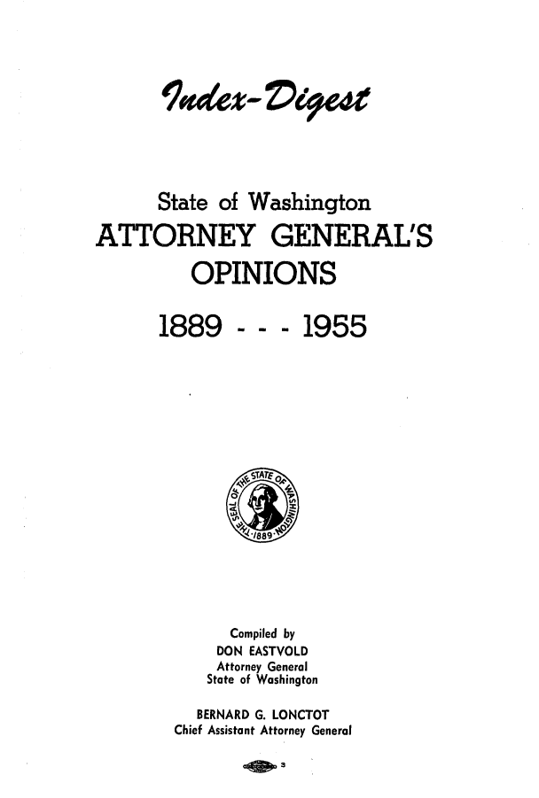 handle is hein.sag/sagwa0040 and id is 1 raw text is: %dez- Vet
State of Washington
ATTORNEY GENERAL'S
OPINIONS

---1955

Compiled by
DON EASTVOLD
Attorney General
State of Washington
BERNARD G. LONCTOT
Chief Assistant Attorney General

-0w3

1889


