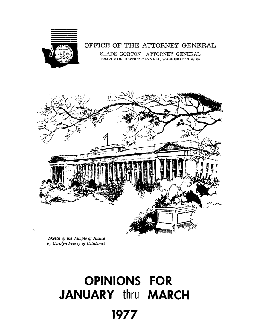 handle is hein.sag/sagwa0062 and id is 1 raw text is: OFFICE OF THE ATTORNEY GENERAL
SLADE GORTON ATTORNEY GENERAL
TEMPLE OF JUSTICE OLYMPIA, WASHINGTON 98504

Sketch of the Temple of Justice
by Carolyn Feasey of Cathlamet

OPINIONS FOR
JANUARY thru MARCH
1977



