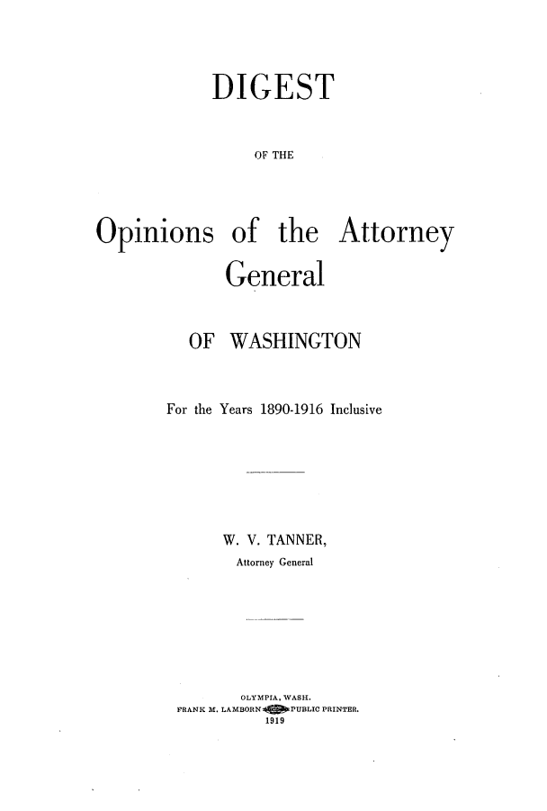handle is hein.sag/sagwa0066 and id is 1 raw text is: DIGEST
OF THE
Opinions of the Attorney
General
OF WASHINGTON
For the Years 1890-1916 Inclusive
W. V. TANNER,
Attorney General
OLYMPIA, WASH.
FRANK M. LAMBORN  PUBLIC PRINTER.
1919


