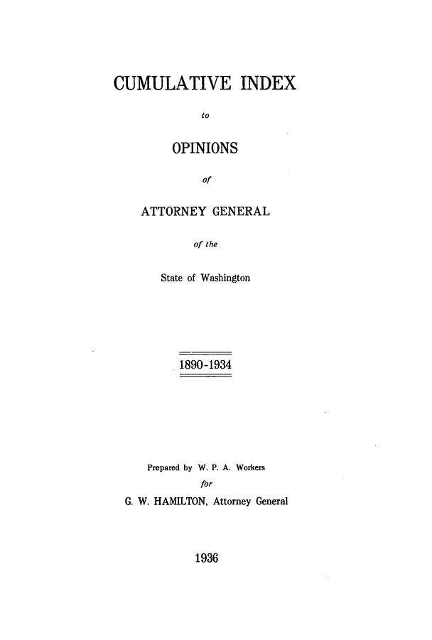 handle is hein.sag/sagwa0067 and id is 1 raw text is: CUMULATIVE INDEX
to
OPINIONS
of

ATTORNEY GENERAL
of the
State of Washington

1890-1934
Prepared by W. P. A. Workers
for
G. W. HAMILTON, Attorney General

1936


