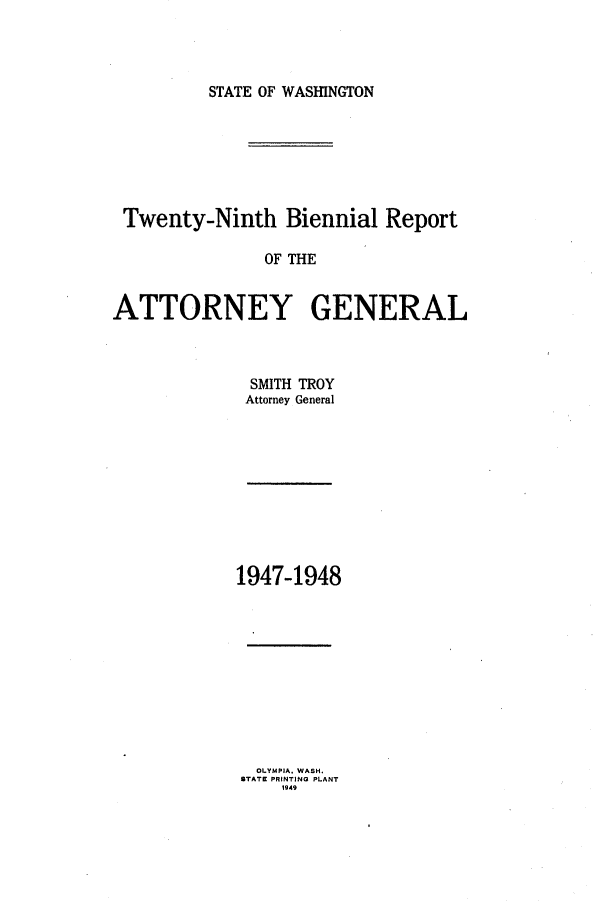 handle is hein.sag/sagwa0068 and id is 1 raw text is: STATE OF WASINGTON

Twenty-Ninth Biennial Report
OF THE
ATTORNEY GENERAL

SMITH TROY
Attorney General

1947-1948

OLYMPIA, WASH.
STATE PRINTING PLANT
1949


