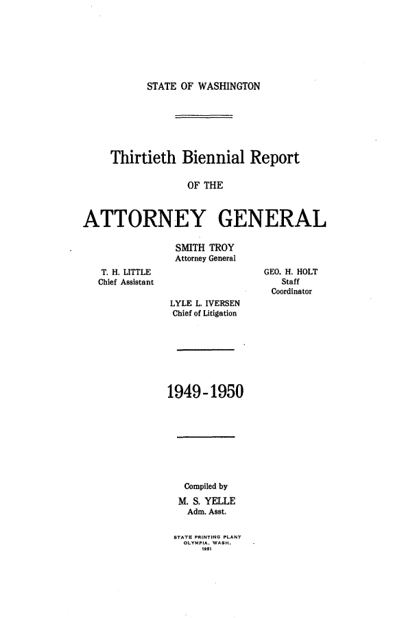 handle is hein.sag/sagwa0069 and id is 1 raw text is: STATE OF WASHINGTON

Thirtieth Biennial Report
OF THE
ATTORNEY GENERAL

SMITH TROY
Attorney General

T. H. LITTLE
Chief Assistant

GEO. H. HOLT
Staff
Coordinator

LYLE L. IVERSEN
Chief of Litigation
1949-1950

Compiled by
M. S. YELLE
Adm. Asst.
STATE PRINTING PLANT
OLYMPIA. WASH.
1951


