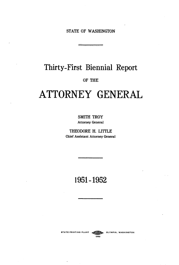 handle is hein.sag/sagwa0070 and id is 1 raw text is: STATE OF WASHINGTON

Thirty-First Biennial Report
OF THE
ATTORNEY GENERAL

SMITH TROY
Attorney General
THEODORE H. LITTLE
Chief Assistant Attorney General
1951-1952

STATE PRINTING PLANT        OLYMPIA. WASHINGTON
1952


