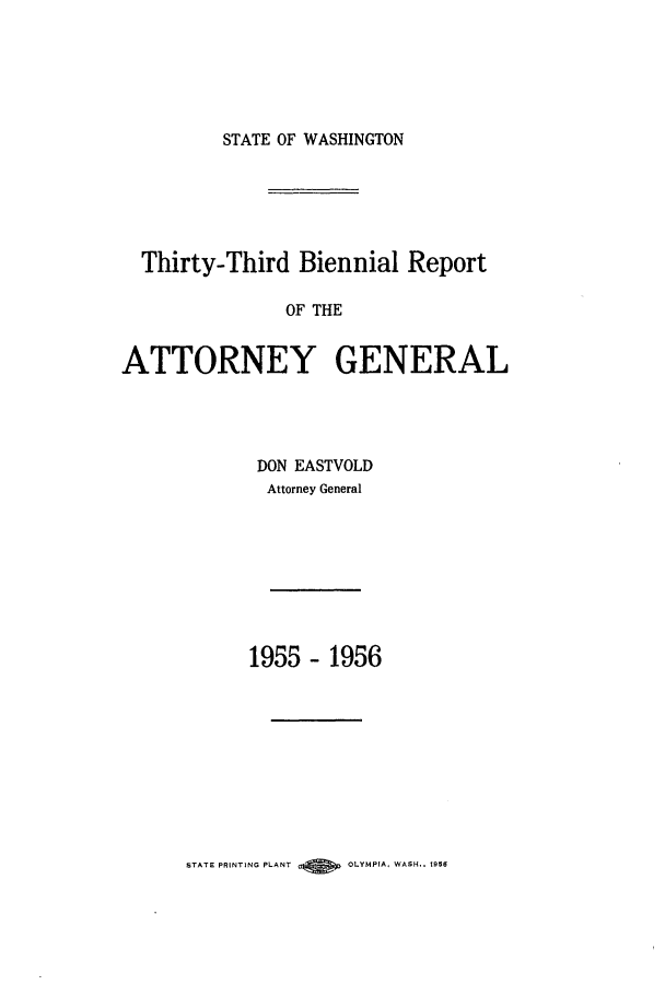 handle is hein.sag/sagwa0072 and id is 1 raw text is: STATE OF WASHINGTON

Thirty-Third Biennial Report
OF THE
ATTORNEY GENERAL

DON EASTVOLD
Attorney General
1955 - 1956

STATE PRINTING PLANT       OLYMPIA, WASH.. 1956


