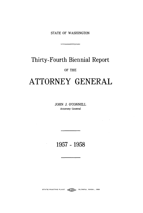 handle is hein.sag/sagwa0073 and id is 1 raw text is: STATE OF WASHINGTON

Thirty-Fourth Biennial Report
OF THE
ATTORNEY GENERAL

JOHN J. O'CONNELL
Attorney General
1957 - 1958

STATE PRINTING PLANT        OLYMPIA. WASH.. 1959


