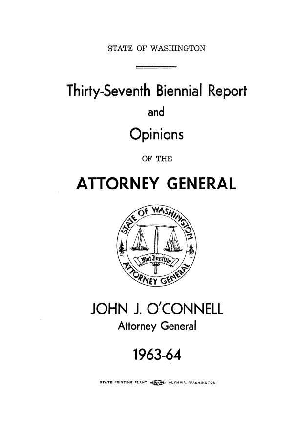 handle is hein.sag/sagwa0078 and id is 1 raw text is: STATE OF WASHINGTON

Thirty-Seventh Biennial Report
and
Opinions
OF THE
ATTORNEY GENERAL

JOHN J. O'CONNELL
Attorney General
1963-64
STATE PRINTING PLANT  0   OLYMPIA. WASHINGTON


