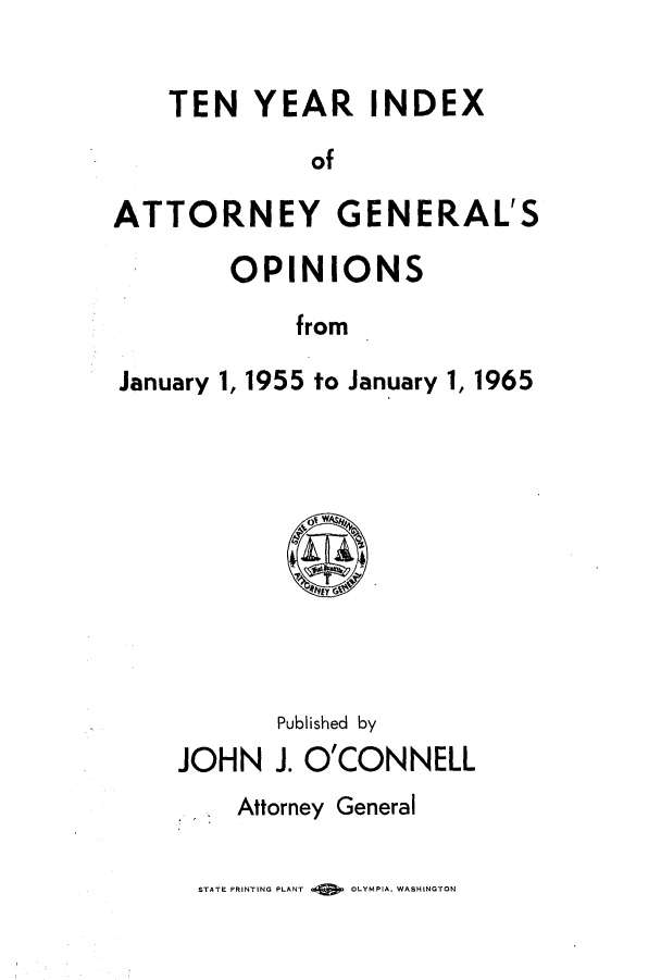 handle is hein.sag/sagwa0079 and id is 1 raw text is: TEN YEAR INDEX
of
ATTORNEY GENERAL'S

OPINIONS
from
January 1, 1955 to January 1,

Published by
JOHN J. O'CONNELL
Attorney General

STATE PRINTING PLANT    OLYMPIA. WASHINGTON

1965



