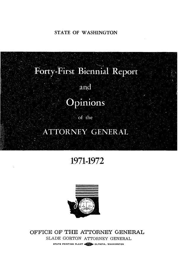 handle is hein.sag/sagwa0083 and id is 1 raw text is: STATE OF WASHINGTON

Forty-First Biennia Report
O           S
-pimions
. Of the
ATTORNEY GENE RA
CI

1971-1972
OFFICE OF THE ATTORNEY GENERAL
SLADE GORTON ATTORNEY GENERAL
STATE PRINTING PLANT  OLYMPIA, WAGHINGTON


