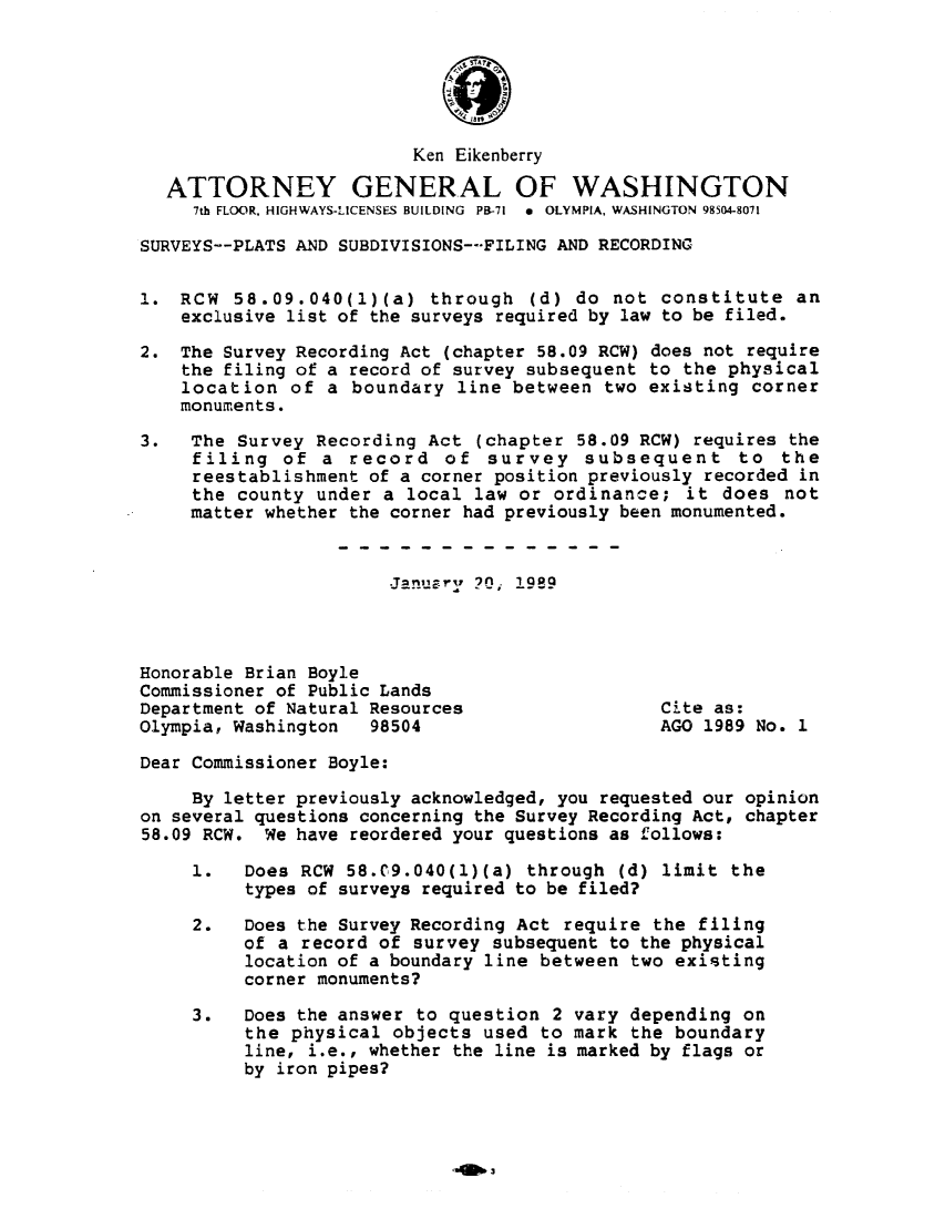 handle is hein.sag/sagwa0096 and id is 1 raw text is: Ken Eikenberry
ATTORNEY GENERAL OF WASHINGTON
7th FLOOR, HIGHWAYS-LICENSES BUILDING  PB-71  *  OLYMPIA, WASHINGTON 98504-8071
SURVEYS--PLATS AND SUBDIVISIONS--FILING AND RECORDING
1. RCW 58.09.040(1)(a) through (d) do not constitute an
exclusive list of the surveys required by law to be filed.
2. The Survey Recording Act (chapter 58.09 RCW) does not require
the filing of a record of survey subsequent to the physical
location of a boundary line between two existing corner
monuments.
3.   The Survey Recording Act (chapter 58.09 RCW) requires the
filing of a record of survey subsequent to the
reestablishment of a corner position previously recorded in
the county under a local law or ordinance; it does not
matter whether the corner had previously been monumented.
Honorable Brian Boyle
Commissioner of Public Lands
Department of Natural Resources                 Cite as:
Olympia, Washington  98504                      AGO 1989 No. 1
Dear Commissioner Boyle:
By letter previously acknowledged, you requested our opinion
on several questions concerning the Survey Recording Act, chapter
58.09 RCW. We have reordered your questions as follows:
1.   Does RCW 58.C9.040(l)(a) through (d) limit the
types of surveys required to be filed?
2.   Does the Survey Recording Act require the filing
of a record of survey subsequent to the physical
location of a boundary line between two existing
corner monuments?
3.   Does the answer to question 2 vary depending on
the physical objects used to mark the boundary
line, i.e., whether the line is marked by flags or
by iron pipes?



