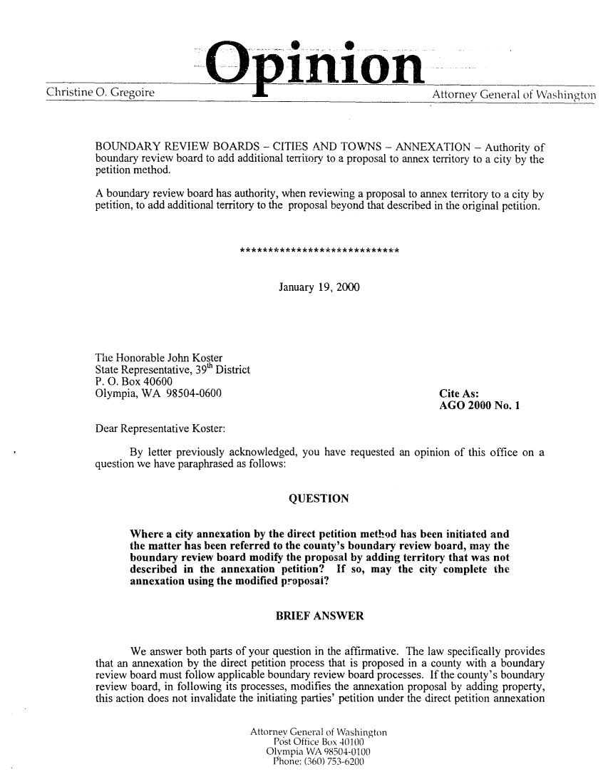 handle is hein.sag/sagwa0114 and id is 1 raw text is: Christine 0. Gregoire          ._     .                             Attorney General of Washington
BOUNDARY REVIEW BOARDS - CITIES AND TOWNS - ANNEXATION - Authority of
boundary review board to add additional territory to a proposal to annex territory to a city by the
petition method.
A boundary review board has authority, when reviewing a proposal to annex territory to a city by
petition, to add additional territory to the proposal beyond that described in the original petition.
January 19, 2000
The Honorable John Koster
State Representative, 39h District
P. 0. Box 40600
Olympia, WA 98504-0600                                      Cite As:
AGO 2000 No. I
Dear Representative Koster:
By letter previously acknowledged, you have requested an opinion of this office on a
question we have paraphrased as follows:
QUESTION
Where a city annexation by the direct petition method has been initiated and
the matter has been referred to the county's boundary review board, may the
boundary review board modify the proposal by adding territory that was not
described in the annexation petition? If so, may the city complete the
annexation using the modified proposal?
BRIEF ANSWER
We answer both parts of your question in the affirmative. The law specifically provides
that an annexation by the direct petition process that is proposed in a county with a boundary
review board must follow applicable boundary review board processes. If the county's boundary
review board, in following its processes, modifies the annexation proposal by adding property,
this action does not invalidate the initiating parties' petition under the direct petition annexation
Attorney General of Washington
Post Office Box 40100
Olympia WA 98504-0100
Phone: (360) 753-6200


