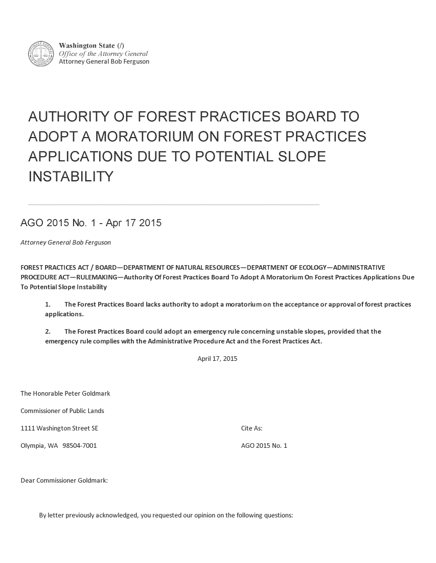 handle is hein.sag/sagwa2015 and id is 1 raw text is: 




         Washington State (/)
         Ojice oJ the Attomney (eneral
         Attorney General Bob Ferguson







  AUTHORITY OF FOREST PRACTICES BOARD TO


  ADOPT A MORATORIUM ON FOREST PRACTICES


  APPLICATIONS DUE TO POTENTIAL SLOPE


  INSTABILITY





AGO 2015 No. 1 - Apr 17 2015

Attorney General Bob Ferguson


FOREST PRACTICES ACT / BOARD-DEPARTMENT OF NATURAL RESOURCES-DEPARTMENT OF ECOLOGY-ADMINISTRATIVE
PROCEDURE ACT-RULEMAKING-Authority Of Forest Practices Board To Adopt A Moratorium On Forest Practices Applications Due
To Potential Slope Instability

      1.   The Forest Practices Board lacks authority to adopt a moratorium on the acceptance or approval of forest practices
      applications.

      2.   The Forest Practices Board could adopt an emergency rule concerning unstable slopes, provided that the
      emergency rule complies with the Administrative Procedure Act and the Forest Practices Act.

                                           April 17, 2015




The Honorable Peter Goldmark

Commissioner of Public Lands

1111 Washington Street SE                             Cite As:

Olympia, WA 98504-7001                                AGO 2015 No. 1




Dear Commissioner Goldmark:


By letter previously acknowledged, you requested our opinion on the following questions:


