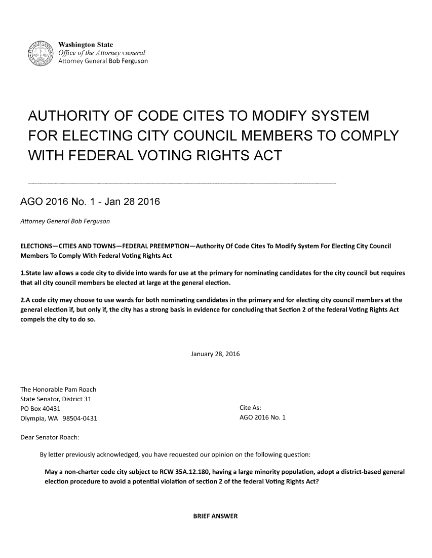 handle is hein.sag/sagwa2016 and id is 1 raw text is: 




          Washington State
          Office of the A ttorney (eneral
          Attorney General Bob Ferguson







  AUTHORITY OF CODE CITES TO MODIFY SYSTEM

  FOR ELECTING CITY COUNCIL MEMBERS TO COMPLY

  WITH FEDERAL VOTING RIGHTS ACT





AGO 2016 No. 1 - Jan 28 2016

Attorney General Bob Ferguson


ELECTIONS-CITIES AND TOWNS-FEDERAL PREEMPTION-Authority Of Code Cites To Modify System For Electing City Council
Members To Comply With Federal Voting Rights Act

1.State law allows a code city to divide into wards for use at the primary for nominating candidates for the city council but requires
that all city council members be elected at large at the general election.

2.A code city may choose to use wards for both nominating candidates in the primary and for electing city council members at the
general election if, but only if, the city has a strong basis in evidence for concluding that Section 2 of the federal Voting Rights Act
compels the city to do so.



                                             January 28, 2016




The Honorable Pam Roach
State Senator, District 31
PO Box 40431                                              Cite As:
Olympia, WA 98504-0431                                    AGO 2016 No. 1

Dear Senator Roach:

     By letter previously acknowledged, you have requested our opinion on the following question:

       May a non-charter code city subject to RCW 35A.12.180, having a large minority population, adopt a district-based general
       election procedure to avoid a potential violation of section 2 of the federal Voting Rights Act?


BRIEF ANSWER


