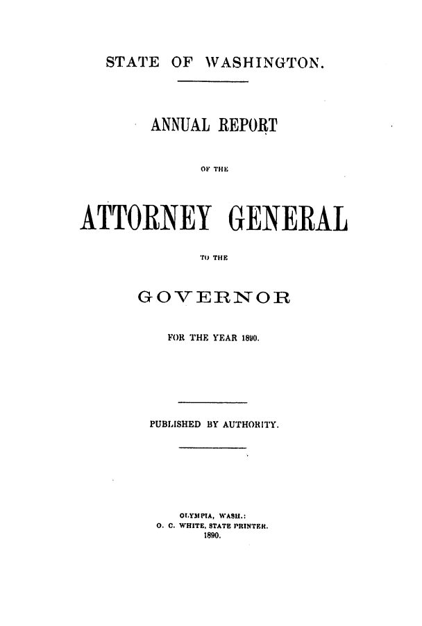handle is hein.sag/sagwa9002 and id is 1 raw text is: STATE

OF WASHINGTON.

ANNUAL REPORT
ATN  THG
ATTORNEY GENERAL
TO THE

GOVERNOR
FOR THE YEAR 1890.
PUBLISHED BY AUTHORITY.
OLYMPIA, WASH.:
0. C. WHITE, STATE PRINTER.
1890.


