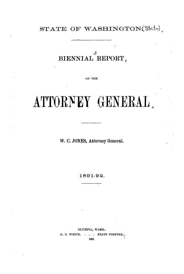 handle is hein.sag/sagwa9003 and id is 1 raw text is: STATE OF WASHINGTONC(d e)

BIENNIAL REPORT0
ATTORNEY GENERAL.

W. C. JONES, Attorney General.
1891-92.
OLYMPIA, WASil.:
0. C. WHITE, . . . STATE PRINTER.
1893.


