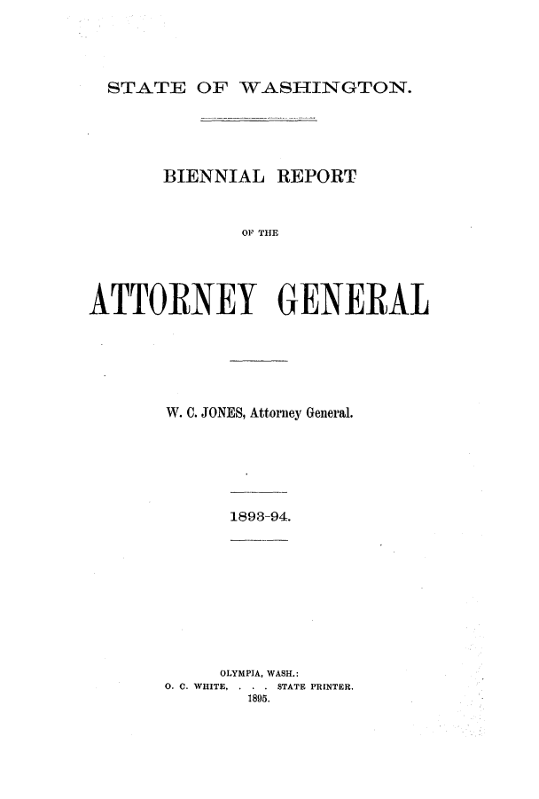 handle is hein.sag/sagwa9004 and id is 1 raw text is: STATE OF WASHINGTON.

BIENNIAL REPORT
OF THE
ATTORNEY GENERAL

W. C. JONES, Attorney General.

1893-94.

OLYMPIA, WASH.:
0. C. WHITE, . . . STATE PRINTER.
1895.


