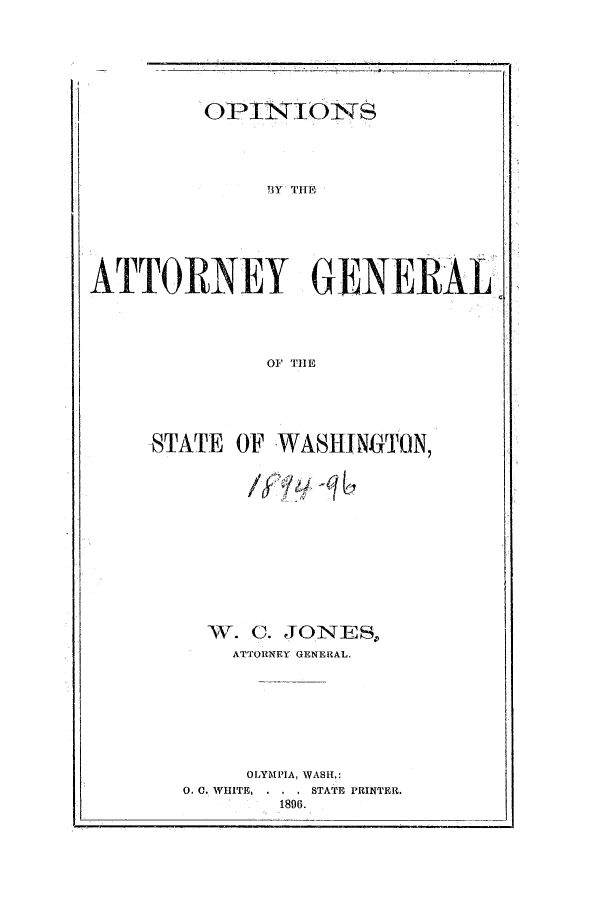 handle is hein.sag/sagwa9005 and id is 1 raw text is: OPINIONS

3Y TITE
ATTORNEY GENERAL
01 TIlE
STATE OF WASHINGTON,
W. C. JONES.,
ATTORNEY GENERAL.
OLYMPIA, WASH.:
0. C. WHITE,  .  . STATE PRINTER.
1896.


