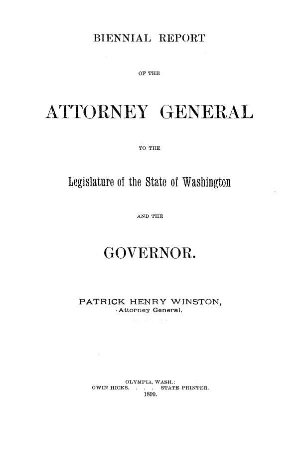 handle is hein.sag/sagwa9006 and id is 1 raw text is: BIENNIAL REPORT

OF THE
ATTORNEY GENERAL
TO THE
Legislature of the State 01 Washing~ton
AND THE

GOVERNOR.
PATRICK HENRY WINSTON,
Attorney General.
OLYMPIA, WASH.:
GWIN HICKS. . . . STATE PRINTER.
1899.


