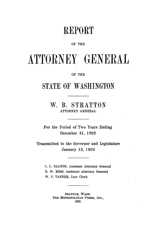 handle is hein.sag/sagwa9008 and id is 1 raw text is: REPORT
OF THE
ATTORNEY GENERAL
OF THE
STATE OF WASHINGTON.
W. B. STRATTON
ATTORNEY GENERAL
For the Period of Two Years Ending
December 31, 1902
Transmitted to the Governor and Legislature
January 12, 1903
C. C. DALTON, Assistant Attorney General
E. W. ROSS, Assistant Attorney General
W. V. TANNER, Law Clerk
SEATTLE, WASH.
THE METROPOLITAN PRESS, INC.,
1903.



