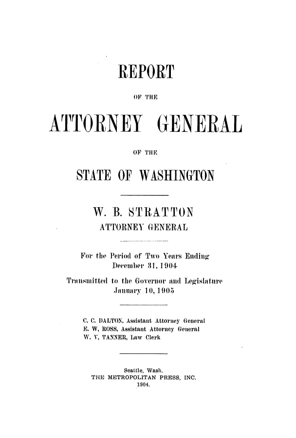 handle is hein.sag/sagwa9009 and id is 1 raw text is: REPORT
OF THEII
ATTORNEY GENERAL
OF THE

STATE OF WASHINGTON
W. B. ST RA TT 0 N
ATTORNEY GENERAL
For the Period of Two Years Ending
Deeember 31, 1904

to tIe Governlor aid
Januiary 10, 1905

Legilatllre

C. C. DALTON, Assistant Attorney General
E. W, ROSS, Assistant Attorney General
W. V, TANNER, Law Clerk
Seattle, Wash.
THE METROPOLITAN PRESS, INC.
1904.

Tra l lllitted


