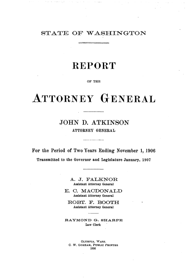 handle is hein.sag/sagwa9010 and id is 1 raw text is: STATE OF WASIINGTON

REPORT
OF THE
ATTORNEY GENERAL

JOHN D. ATKINSON
ATTORNEY GENERAL
For the Period of Two Years Ending November 1, 1906
Transmitted to the Governor and Legislature January, 1907
A. J. FALKNOR
Assistant Attorney General
E. C. MACDONALD
Assistant Attorney General
ROBT. F. BOOTH
Assistant Attorney General
RAYMOND G-. SHARPE
Law Clerk
OLYMPIA, WASH.
C. W. GORHAM, PUBLIC PRINTER
1906


