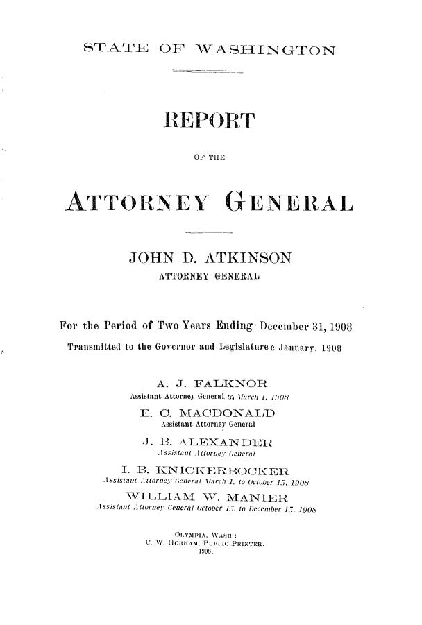 handle is hein.sag/sagwa9011 and id is 1 raw text is: AOF WASFIINGTON

REPORT
ATTORNEY GENERAL

JOHN D. ATKINSON
ATTORNEY GENERAL
For the Period of Two Years Ending  December 31, 1908
Transmitted to the Governor and Legislature e January, 1908
A. J. FALKNOR
Assistant Attorney General ta Inrch 1, 190?
E. C. MACDONALD
Assistant Attorney General
J1. 13. ALEXANDER
.Issistant AIttornev General
I. B. KNICKERBOCKER
Issistant Iltorney General Mllarch 1. to October 15, 1908
VILLIAM         WT. MviANIER
Issistant Attorney General October 1,7. to December 1, 1908
OLYMPIA, WASu.:
C. W. GoRHAM. PUnLtic PHINTER.
1908.

STr-ATE



