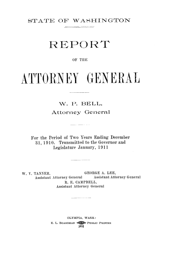 handle is hein.sag/sagwa9012 and id is 1 raw text is: STATE OF WASHINGTON

REPORT
OF THE
ATTORNEY GENERAL

H'. P. BELL,
Attorney General
For the Period of Two Years Ending December
31, 1910. Transmitted to the Governor and
Legislature January, 1911
W. V. TANNER,                GEORGE A. LEE,
Assistant Attorney General  Assistant Attorney General
R. E. CAMPBELL,
Assistant Attorney General
OLYMPIA, WASH.:
E. L. BOARDMAN   PUBLIC PRINTER
104


