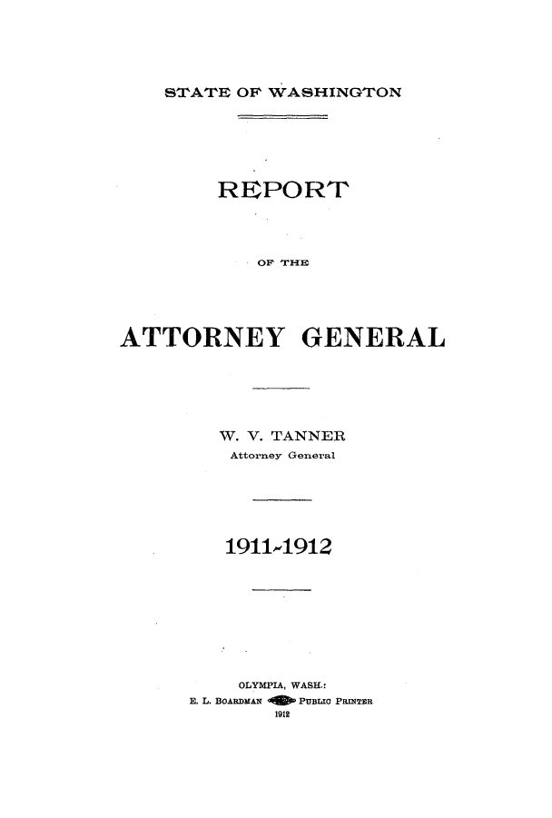 handle is hein.sag/sagwa9013 and id is 1 raw text is: STATE OF WASHINGTON

REPORT
OF THE
ATTORNEY GENERAL

W. V. TANNER
Attorney General
1911-1912
OLYMPIA, WASH.:
E. L. BOARDMAN -1 PUBLIO PRINTER
1912


