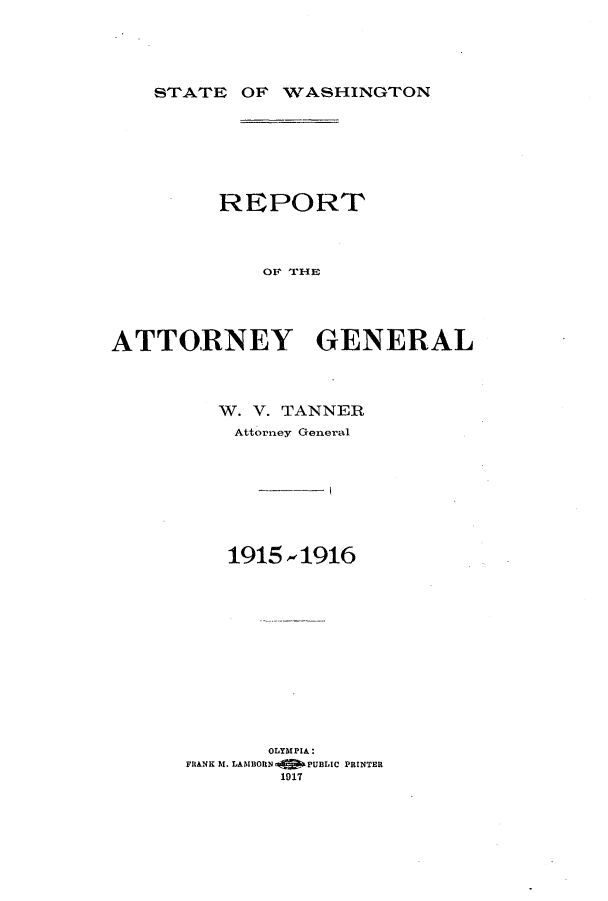 handle is hein.sag/sagwa9015 and id is 1 raw text is: STATE OF VASHINGTON

REPORT
ATTORNEY GENERAL

W. V. TANNER
Attorney General
1915 -1916
OLYMPIA:
FRANK bI. LAMBORN OfaP PUBLIC PRINTER
1917


