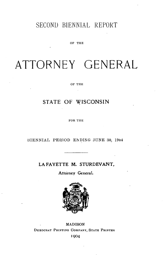 handle is hein.sag/sagwi0033 and id is 1 raw text is: ï»¿SECOND BIENNIAL REPORT
OF THE
ATTORNEY GENERAL
OF THE

STATE OF WISCONSIN
FOR THE
BIENNIAL PERIOD ENDING JUNE 30, 1904

LA FAYETTE M. STURDEVANT,
Attorney General.

MADISON
DEMOCRAT ParNToNG COMPANY, STATE PRINTER
1904


