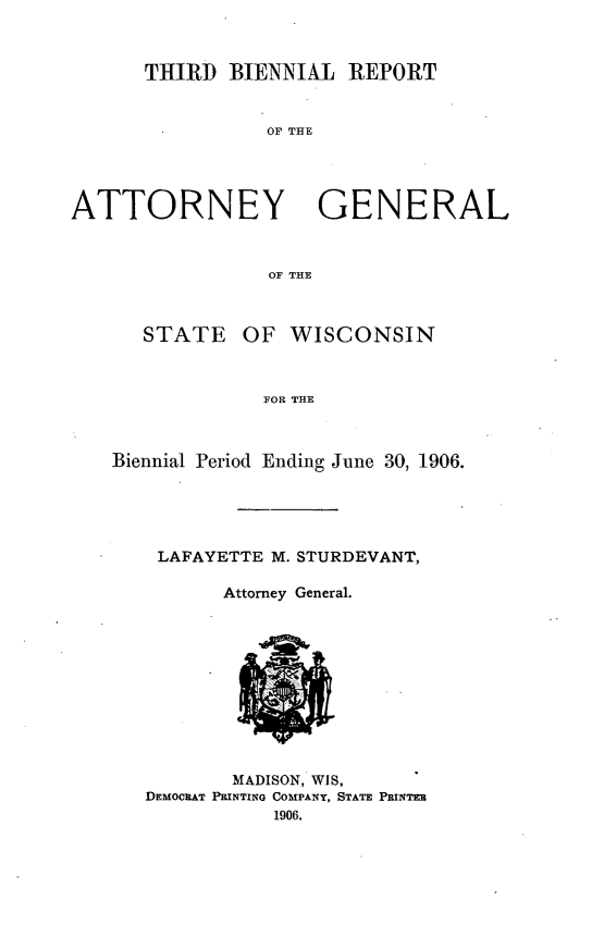 handle is hein.sag/sagwi0034 and id is 1 raw text is: ï»¿THIRD BIENNIAL REPORT
OF THE
ATTORNEY GENERAL
OF THE
STATE OF WISCONSIN
FOR THE
Biennial Period Ending June 30, 1906.

LAFAYETTE M. STURDEVANT,
Attorney General.

MADISON, WIS,
DEMOCRAT PRINTING COMPANY, STATE PRINTER
1906.


