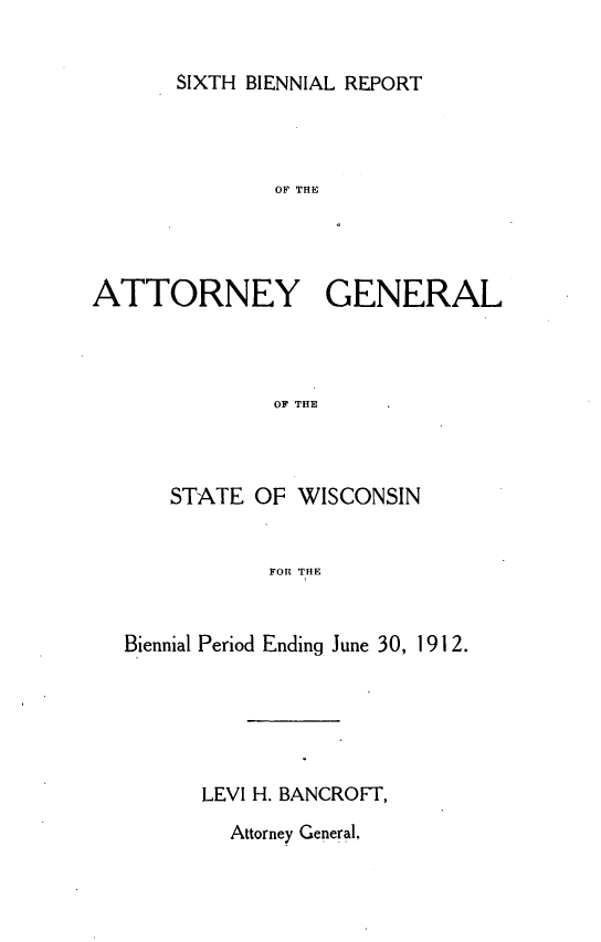 handle is hein.sag/sagwi0037 and id is 1 raw text is: ï»¿SIXTH BIENNIAL REPORT

OF THE
ATTORNEY GENERAL
OF THE
STATE OF WISCONSIN
FOR THE
Biennial Period Ending June 30, 1 91 2.
LEVI H. BANCROFT,

Attorney General.


