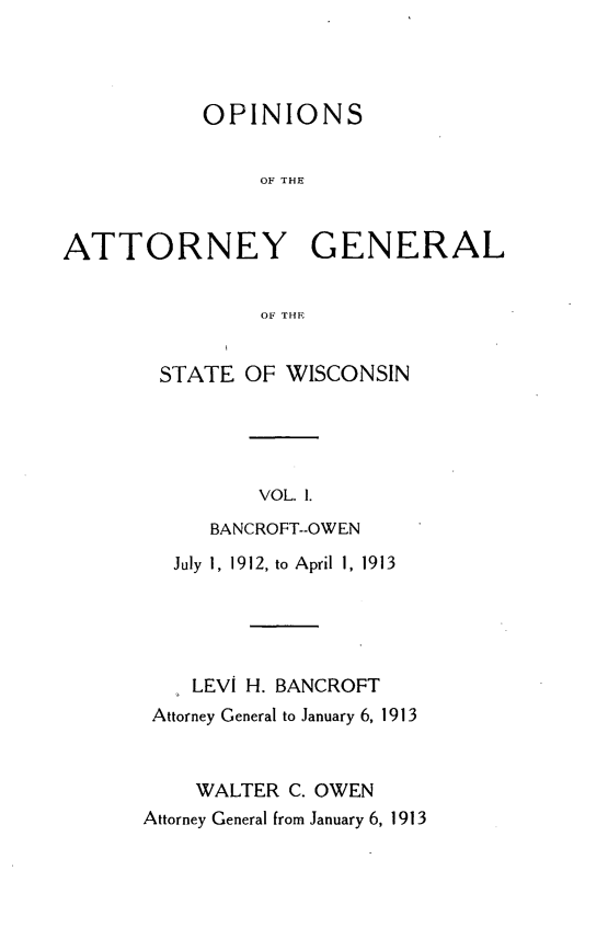 handle is hein.sag/sagwi0038 and id is 1 raw text is: ï»¿OPINIONS
OF THE
ATTORNEY GENERAL
OF THE

STATE OF WISCONSIN
VOL. 1.
BANCROFT--OWEN
July 1, 1912, to April 1, 1913
LEVI H. BANCROFT
Attorney General to January 6, 1913
WALTER C. OWEN
Attorney General from January 6, 1913


