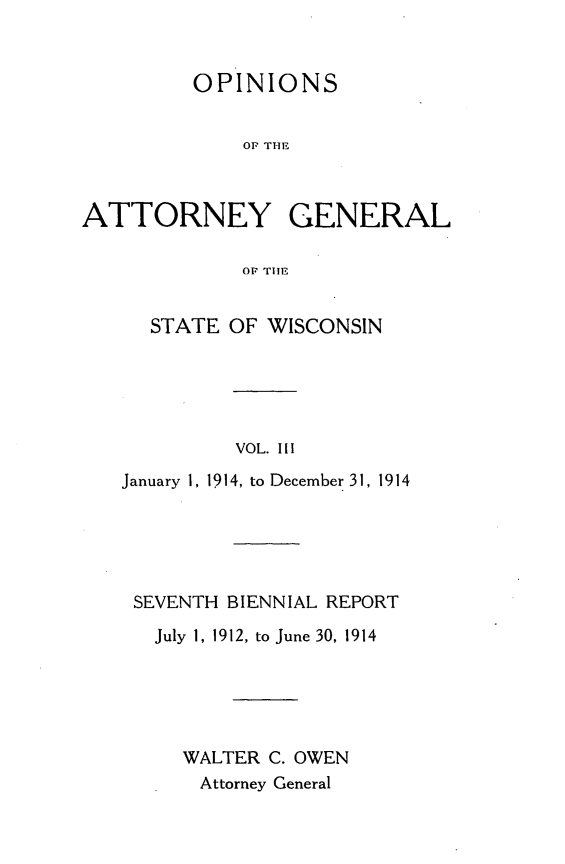 handle is hein.sag/sagwi0040 and id is 1 raw text is: ï»¿OPINIONS
OA TE
ATTORNEY GENERAL
OF TIM

STATE OF WISCONSIN
VOL. III
January 1, 1914, to December 31, 1914

SEVENTH BIENNIAL REPORT
July 1, 1912, to June 30, 1914
WALTER C. OWEN
Attorney General


