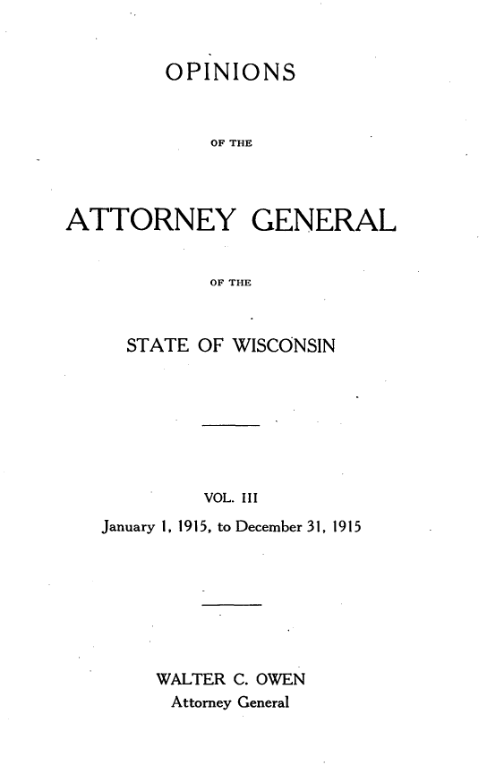 handle is hein.sag/sagwi0041 and id is 1 raw text is: ï»¿OPINIONS
OF THE
ATTORNEY GENERAL
OF THE

STATE OF WISCONSIN
VOL. III
January 1, 1915, to December 31, 1915

WALTER C. OWEN
Attorney General


