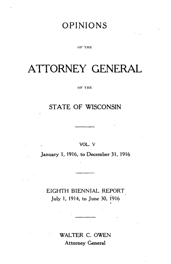 handle is hein.sag/sagwi0042 and id is 1 raw text is: ï»¿OPINIONS
OF THE
ATTORNEY GENERAL
OF THE

STATE OF WISCONSIN
*            VOL. V
January 1, 1916, to December 31, 1916

EIGHTH BIENNIAL REPORT
July 1, 1914, to June 30, 1916
WALTER C. OWEN
Attorney General


