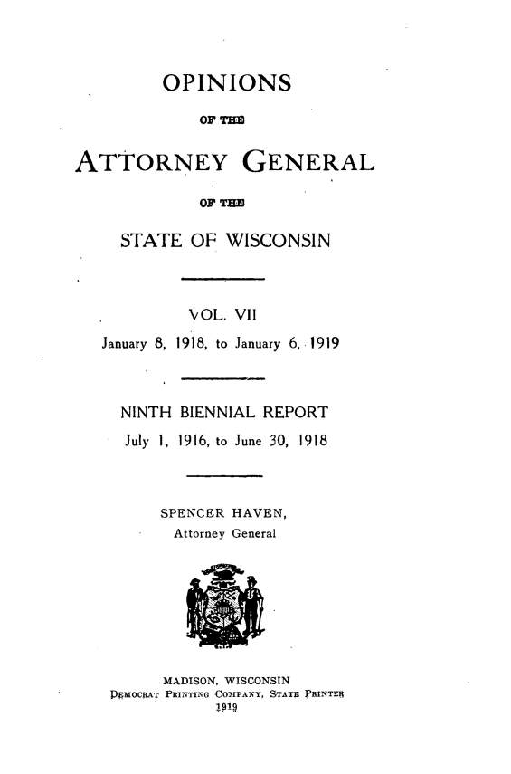 handle is hein.sag/sagwi0044 and id is 1 raw text is: ï»¿OPINIONS
OF THE
ATTORNEY GENERAL
OF THE
STATE OF WISCONSIN
VOL. VII
January 8, 1918, to January  6, 1919
NINTH BIENNIAL REPORT
July 1, 1916, to June 30, 1918
SPENCER HAVEN,
Attorney General
MADISON, WISCONSIN
PMOCRIAT PRINTING COMPANY, STATE PBINTERI


